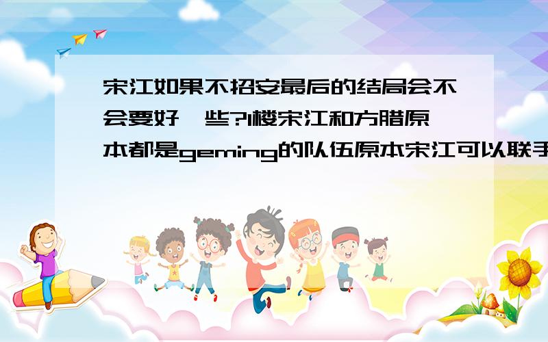 宋江如果不招安最后的结局会不会要好一些?1楼宋江和方腊原本都是geming的队伍原本宋江可以联手方腊一起去推翻那个昏君奸臣统治的腐.败政府,可惜宋江愚忠以为自己可以用行动来证明自己