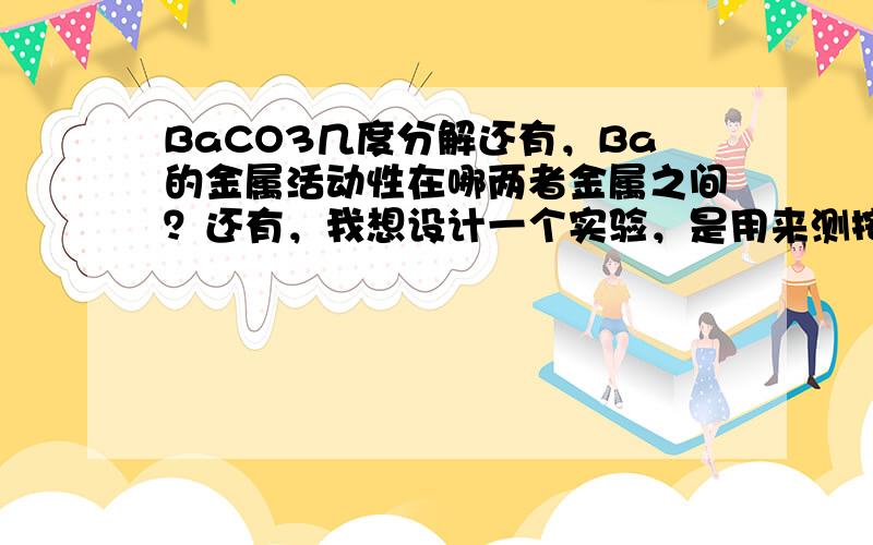 BaCO3几度分解还有，Ba的金属活动性在哪两者金属之间？还有，我想设计一个实验，是用来测按弹性笔的力的大小的，可是我不知道应该怎么弄比较好，谢