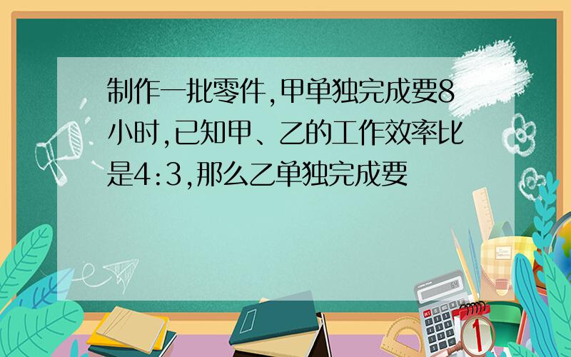 制作一批零件,甲单独完成要8小时,已知甲、乙的工作效率比是4:3,那么乙单独完成要