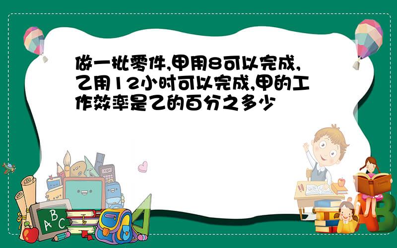 做一批零件,甲用8可以完成,乙用12小时可以完成,甲的工作效率是乙的百分之多少