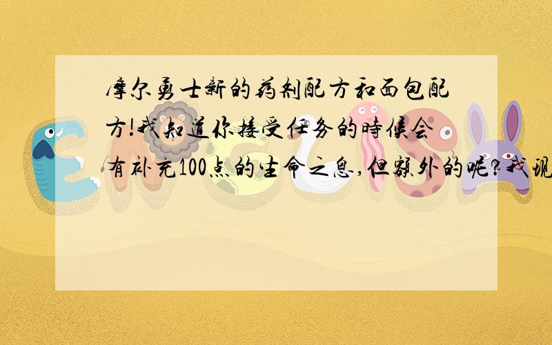 摩尔勇士新的药剂配方和面包配方!我知道你接受任务的时候会有补充100点的生命之息,但额外的呢?我现在生命值有550,100是远远不够的,起码要200的吧,那谁可以告诉我其他配方图纸如何获得?我