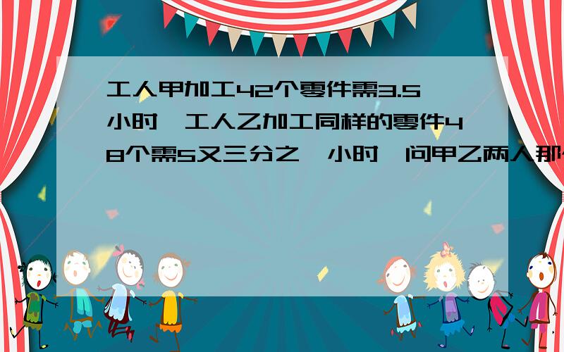 工人甲加工42个零件需3.5小时,工人乙加工同样的零件48个需5又三分之一小时,问甲乙两人那个工作效率高?甲乙两人加工的零件每小时相差几个?