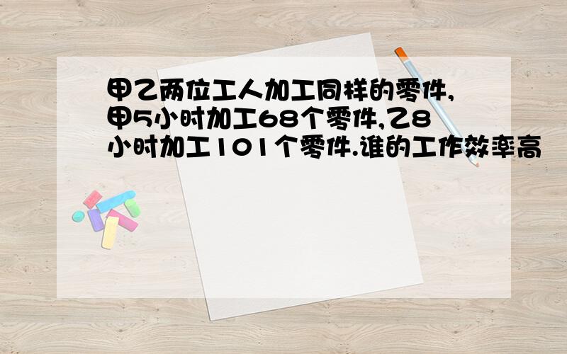 甲乙两位工人加工同样的零件,甲5小时加工68个零件,乙8小时加工101个零件.谁的工作效率高