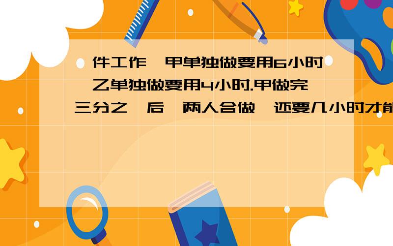 一件工作,甲单独做要用6小时,乙单独做要用4小时.甲做完三分之一后,两人合做,还要几小时才能做完?