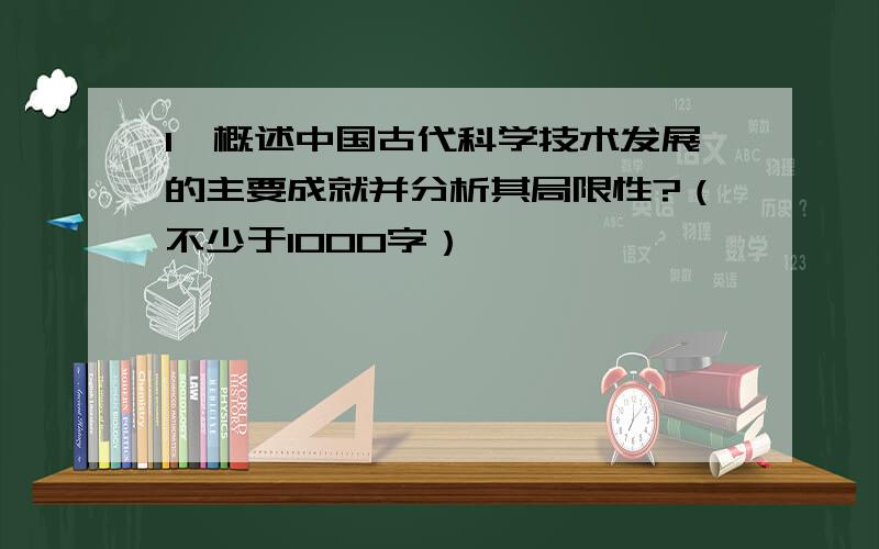 1、概述中国古代科学技术发展的主要成就并分析其局限性?（不少于1000字）