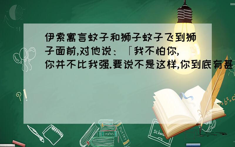 伊索寓言蚊子和狮子蚊子飞到狮子面前,对他说：「我不怕你,你并不比我强.要说不是这样,你到底有甚麼力量呢?是用爪子抓,女人同男人打架,也会这麼干.我比你强得多.你要是愿意,我们来较量