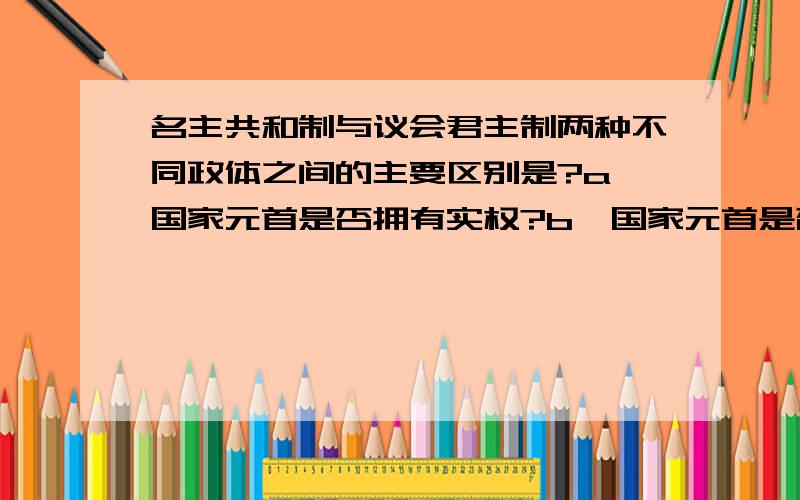 名主共和制与议会君主制两种不同政体之间的主要区别是?a,国家元首是否拥有实权?b,国家元首是否由选...名主共和制与议会君主制两种不同政体之间的主要区别是?a,国家元首是否拥有实权?b,