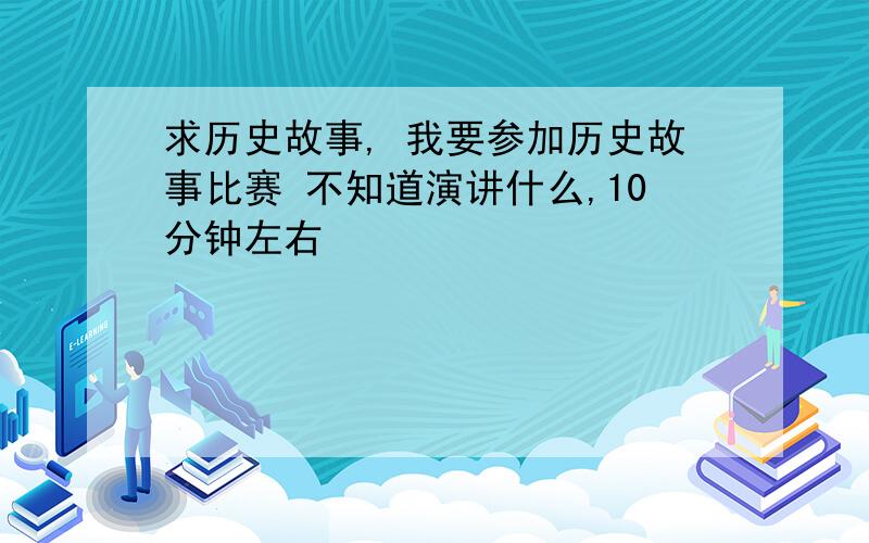 求历史故事, 我要参加历史故事比赛 不知道演讲什么,10分钟左右