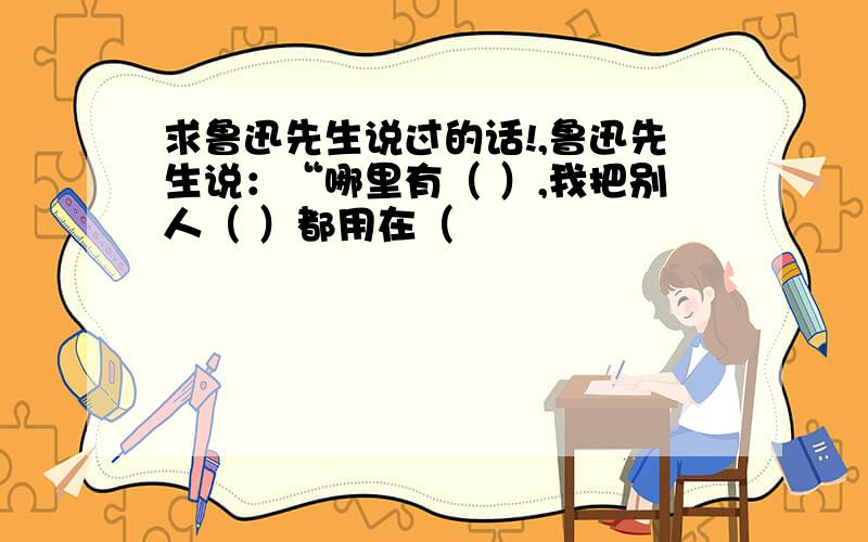 求鲁迅先生说过的话!,鲁迅先生说：“哪里有（ ）,我把别人（ ）都用在（