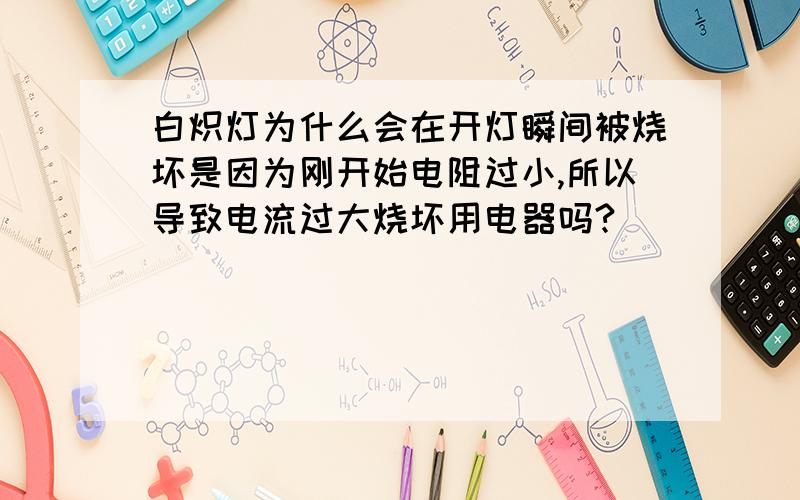 白炽灯为什么会在开灯瞬间被烧坏是因为刚开始电阻过小,所以导致电流过大烧坏用电器吗?