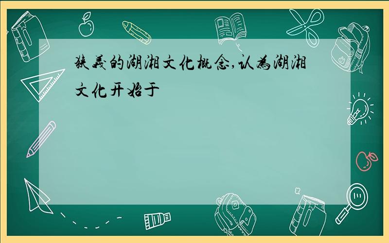 狭义的湖湘文化概念,认为湖湘文化开始于