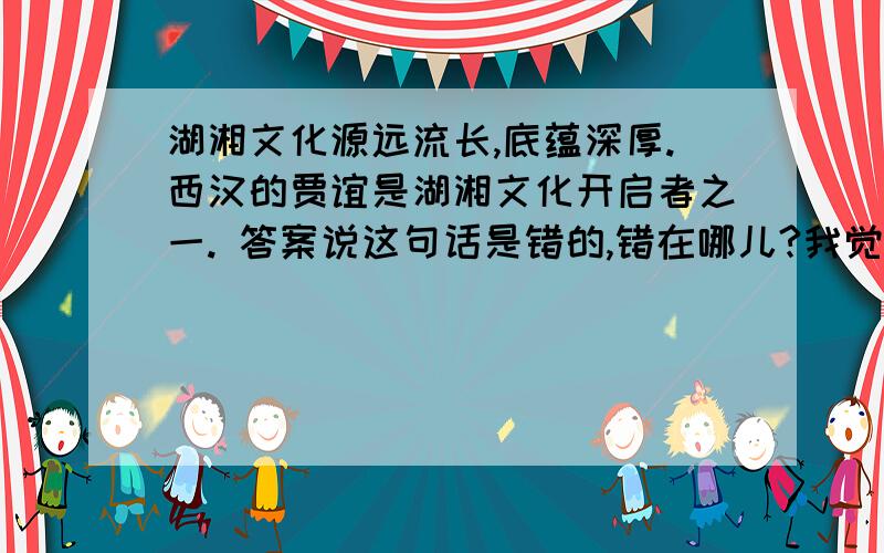 湖湘文化源远流长,底蕴深厚.西汉的贾谊是湖湘文化开启者之一. 答案说这句话是错的,错在哪儿?我觉的没错耶……