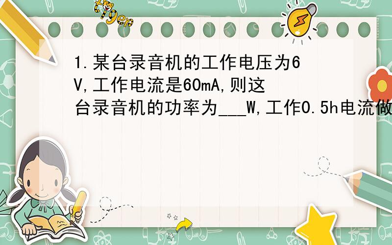 1.某台录音机的工作电压为6V,工作电流是60mA,则这台录音机的功率为___W,工作0.5h电流做功____J.