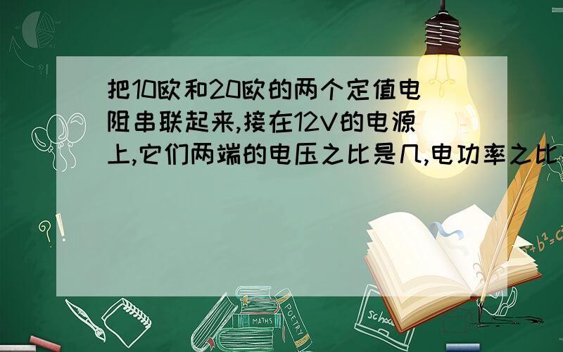 把10欧和20欧的两个定值电阻串联起来,接在12V的电源上,它们两端的电压之比是几,电功率之比是几若将它们并联,接在该电源上,电流之比是,电功率之比是