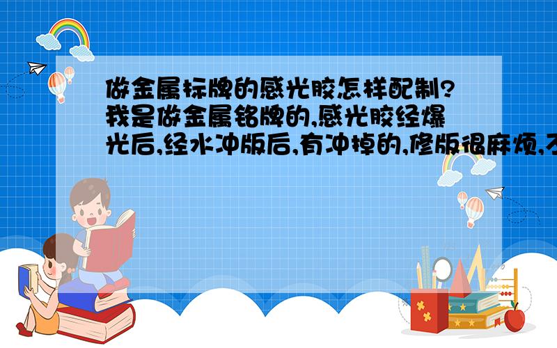 做金属标牌的感光胶怎样配制?我是做金属铭牌的,感光胶经爆光后,经水冲版后,有冲掉的,修版很麻烦,不知是啥原因,请朋友帮忙,