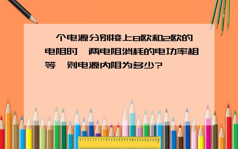 一个电源分别接上8欧和2欧的电阻时,两电阻消耗的电功率相等,则电源内阻为多少?