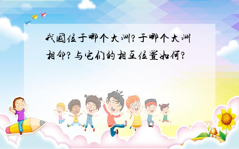 我国位于哪个大洲?于哪个大洲相邻?与它们的相互位置如何?