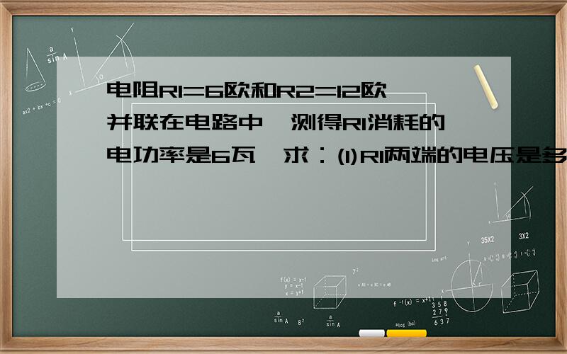 电阻R1=6欧和R2=12欧并联在电路中,测得R1消耗的电功率是6瓦,求：(1)R1两端的电压是多少?(2)R1和R2消耗的总电功率是多少?