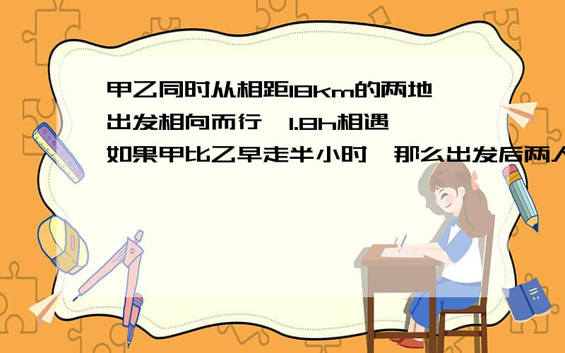 甲乙同时从相距18km的两地出发相向而行,1.8h相遇,如果甲比乙早走半小时,那么出发后两人1.5h相遇,问：km/h）算式或方程,写点我能看得懂的,