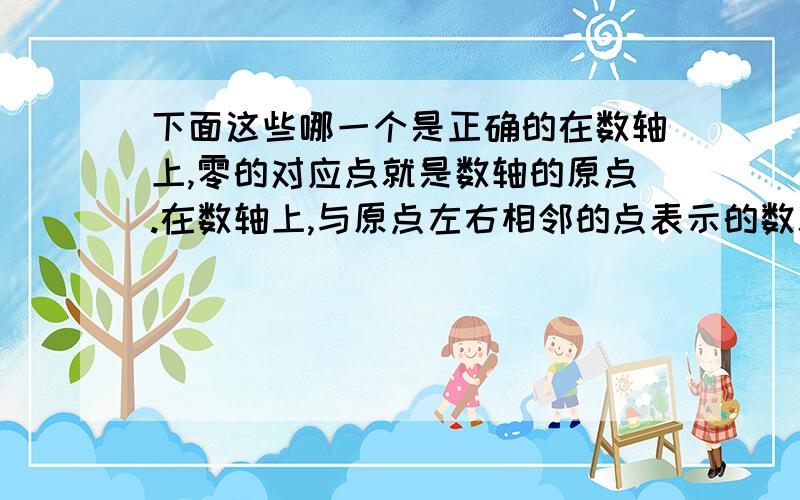 下面这些哪一个是正确的在数轴上,零的对应点就是数轴的原点.在数轴上,与原点左右相邻的点表示的数就是1和-1在数轴上,表示负数的对应点在左侧.哪一个正确以及错的为什么错的理由