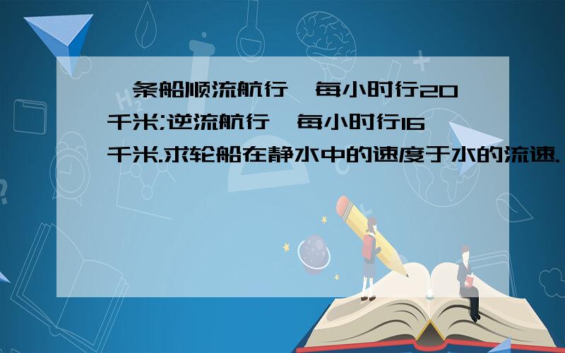 一条船顺流航行,每小时行20千米;逆流航行,每小时行16千米.求轮船在静水中的速度于水的流速.