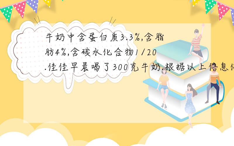 牛奶中含蛋白质3.3%,含脂肪4%,含碳水化合物1/20.佳佳早晨喝了300克牛奶.根据以上信息你可以提出两个数学问题,快,写作业用········