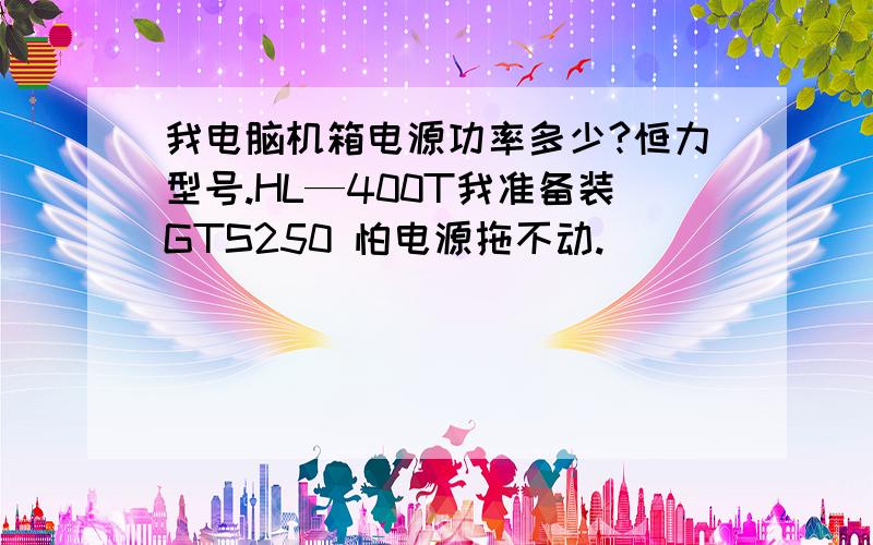 我电脑机箱电源功率多少?恒力型号.HL—400T我准备装GTS250 怕电源拖不动.