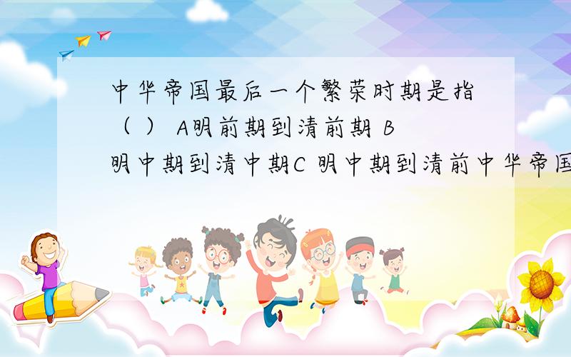 中华帝国最后一个繁荣时期是指（ ） A明前期到清前期 B明中期到清中期C 明中期到清前中华帝国最后一个繁荣时期是指（ ） A明前期到清前期 B明中期到清中期C 明中期到清前期D明前期到清