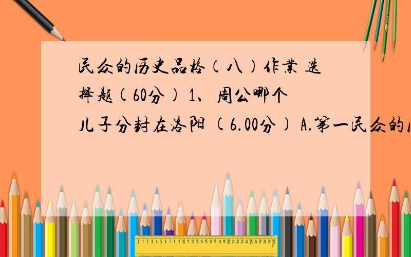 民众的历史品格（八）作业 选择题(60分) 1、周公哪个儿子分封在洛阳 (6.00分) A．第一民众的历史品格（八）作业选择题(60分)1、周公哪个儿子分封在洛阳 (6.00分)A．第一个B．第二个C．第三个