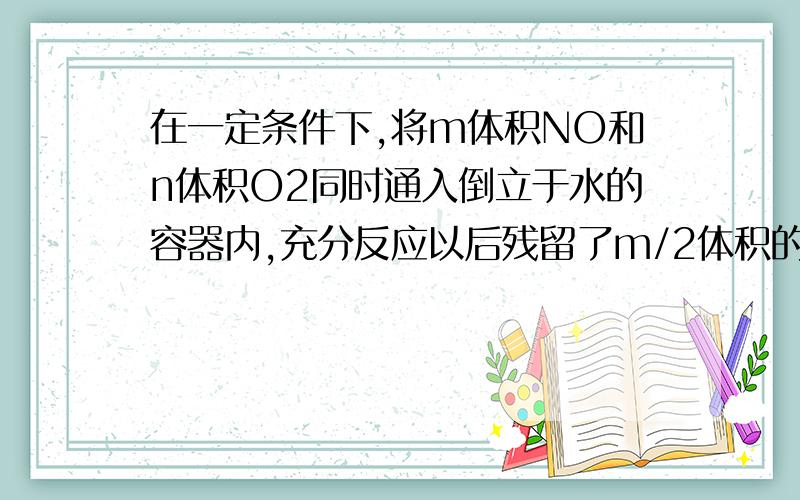 在一定条件下,将m体积NO和n体积O2同时通入倒立于水的容器内,充分反应以后残留了m/2体积的气体,该气体与