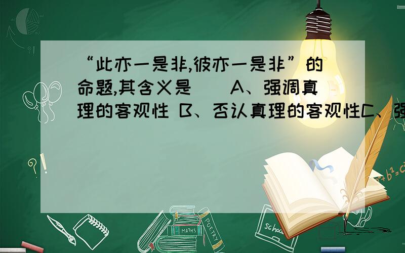 “此亦一是非,彼亦一是非”的命题,其含义是（）A、强调真理的客观性 B、否认真理的客观性C、强调真理具有客观标准 D、否认真理具有客观标准单选D为什么不选B