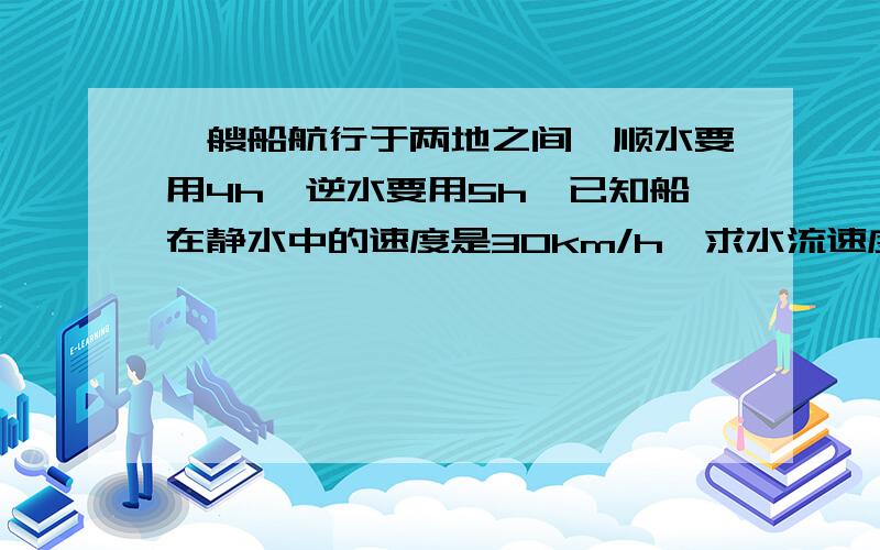 一艘船航行于两地之间,顺水要用4h,逆水要用5h,已知船在静水中的速度是30km/h,求水流速度.请问谁能帮我找一些这类的题吗?关于船速的.