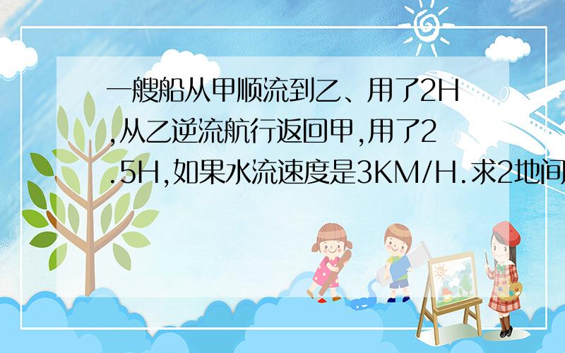 一艘船从甲顺流到乙、用了2H,从乙逆流航行返回甲,用了2.5H,如果水流速度是3KM/H.求2地间距离