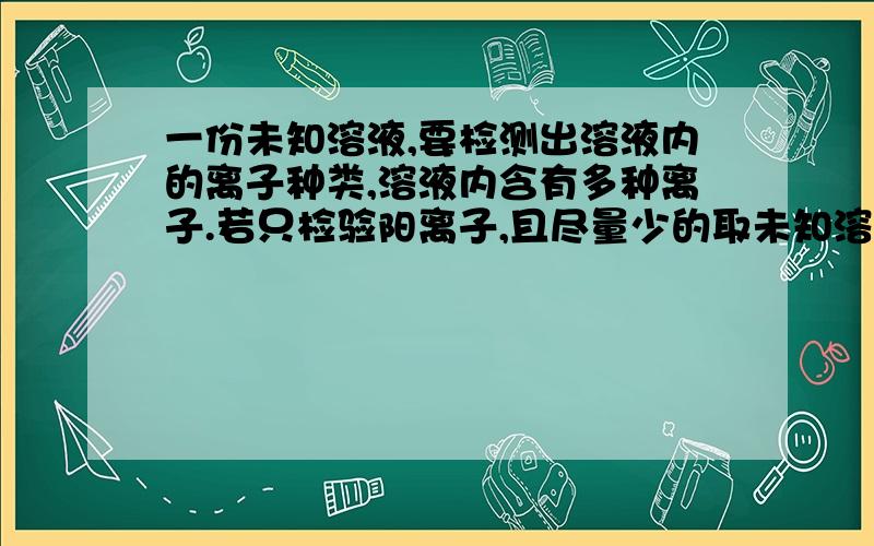 一份未知溶液,要检测出溶液内的离子种类,溶液内含有多种离子.若只检验阳离子,且尽量少的取未知溶液的次数,则检验溶液离子的顺序和应加的试剂和现象.若只检验阴离子,且尽量少的取未知