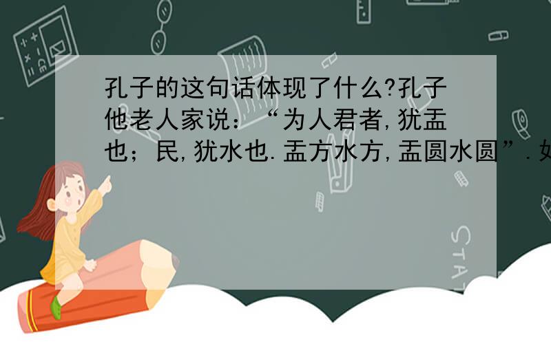 孔子的这句话体现了什么?孔子他老人家说：“为人君者,犹盂也；民,犹水也.盂方水方,盂圆水圆”.如果为政者方正,属下自然方正；如果首长圆通、圆滑,就难以要求属下方正.所以,为官之要在