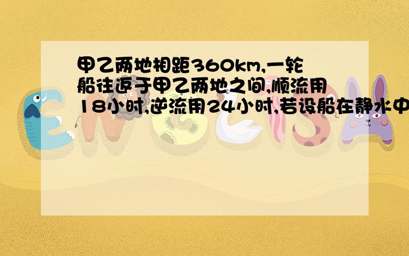 甲乙两地相距360km,一轮船往返于甲乙两地之间,顺流用18小时,逆流用24小时,若设船在静水中的速度为x千米/时,水流速度为y千米/时（讲解）一定要加讲解!18(x+y)=360 24(x-y)=360