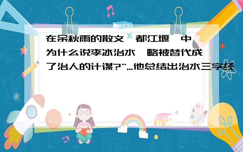 在余秋雨的散文《都江堰》中,为什么说李冰治水韬略被替代成了治人的计谋?“...他总结出治水三字经'深淘滩,低作堰'、八字真言'遇湾截角,逢正抽心'...