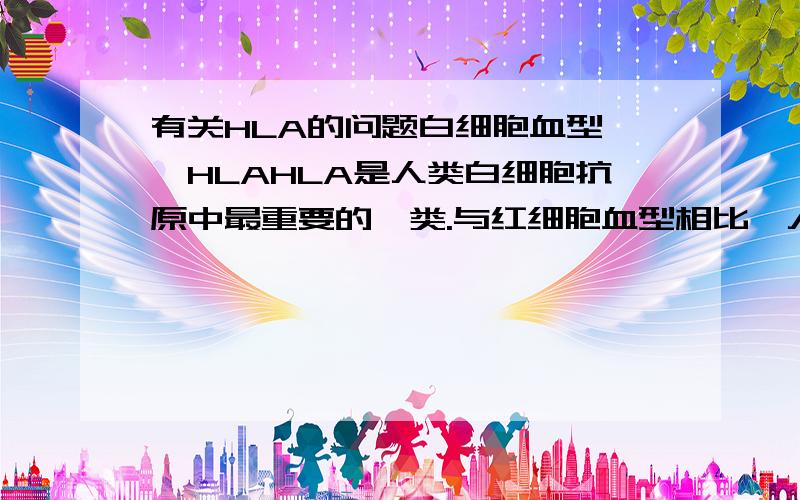 有关HLA的问题白细胞血型——HLAHLA是人类白细胞抗原中最重要的一类.与红细胞血型相比,人们对白细胞抗原的了解较晚,人体第一个白细胞抗原Mac是1958年法国科学家J．多塞发现的.HLA是人体白