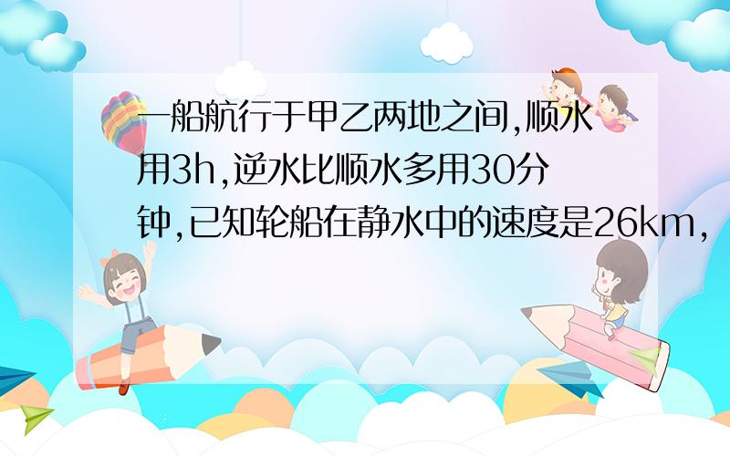 一船航行于甲乙两地之间,顺水用3h,逆水比顺水多用30分钟,已知轮船在静水中的速度是26km,