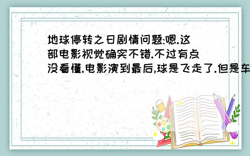 地球停转之日剧情问题:嗯.这部电影视觉确实不错.不过有点没看懂.电影演到最后,球是飞走了.但是车也不动了,表也停了,难道这就是地球停转的意思吗?意思就是说,只要我们不再发展就不会毁