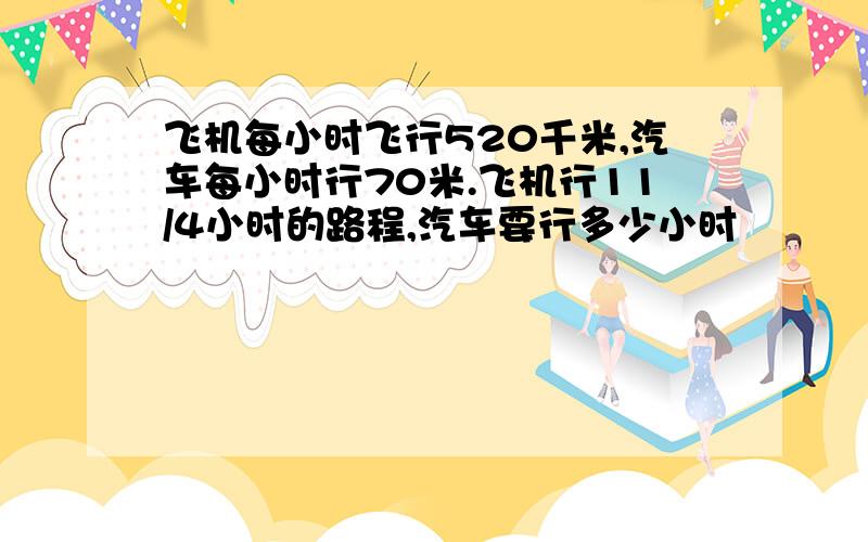 飞机每小时飞行520千米,汽车每小时行70米.飞机行11/4小时的路程,汽车要行多少小时