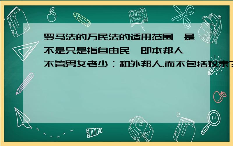 罗马法的万民法的适用范围,是不是只是指自由民,即本邦人,不管男女老少；和外邦人.而不包括奴隶?