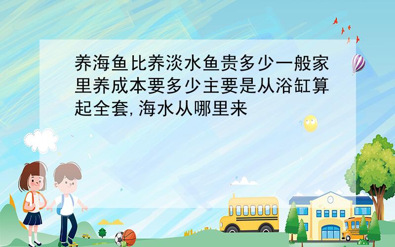 养海鱼比养淡水鱼贵多少一般家里养成本要多少主要是从浴缸算起全套,海水从哪里来