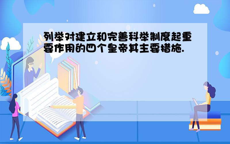 列举对建立和完善科举制度起重要作用的四个皇帝其主要措施.