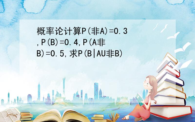 概率论计算P(非A)=0.3,P(B)=0.4,P(A非B)=0.5,求P(B|AU非B)