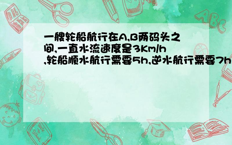 一艘轮船航行在A,B两码头之间,一直水流速度是3Km/h,轮船顺水航行需要5h,逆水航行需要7h,则A,B两码头之最佳答案