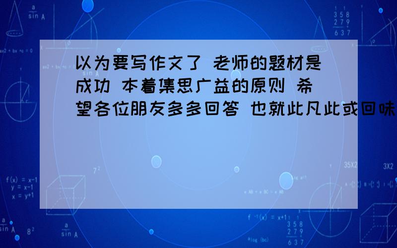 以为要写作文了 老师的题材是成功 本着集思广益的原则 希望各位朋友多多回答 也就此凡此或回味一下自己是否成功了