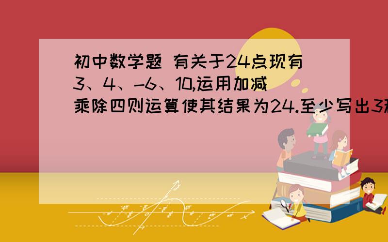 初中数学题 有关于24点现有3、4、-6、10,运用加减乘除四则运算使其结果为24.至少写出3种完全不同的运算式,可以使用括号.（例如（1+2+3）*4=24和4*（1+2+3）视为同一种运算）