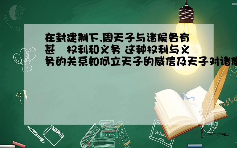 在封建制下,周天子与诸侯各有甚麼权利和义务 这种权利与义务的关系如何立天子的威信及天子对诸侯的控制如题