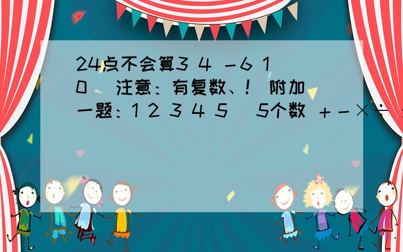 24点不会算3 4 －6 10 （注意：有复数、!）附加一题：1 2 3 4 5 （5个数 ＋－×÷ 最后得出999）再说一个24点算法（共要三个） 还有999的算法（给你加20分）